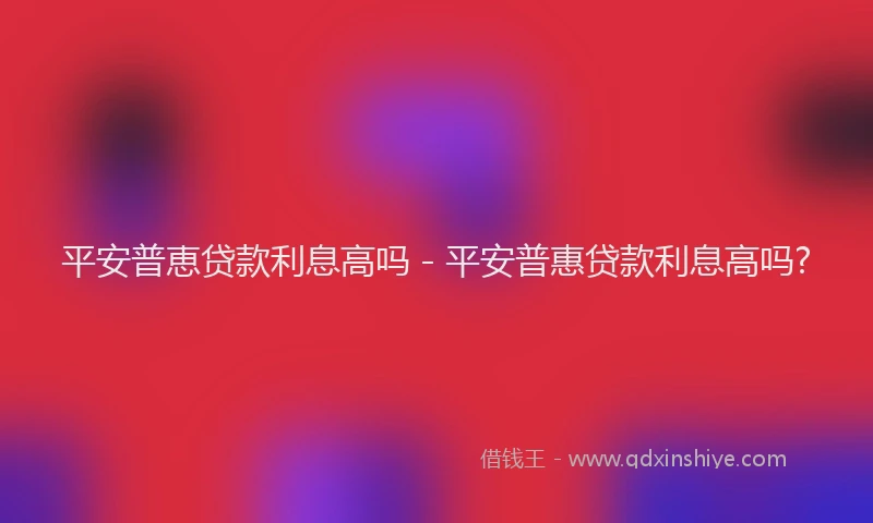 平安普恵贷款利息高吗 - 平安普惠贷款利息高吗?
