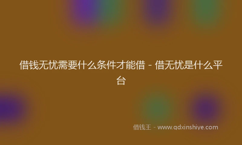 借钱无忧需要什么条件才能借 - 借无忧是什么平台