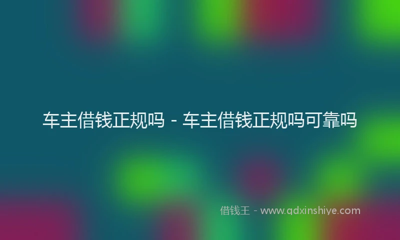 车主借钱正规吗 - 车主借钱正规吗可靠吗