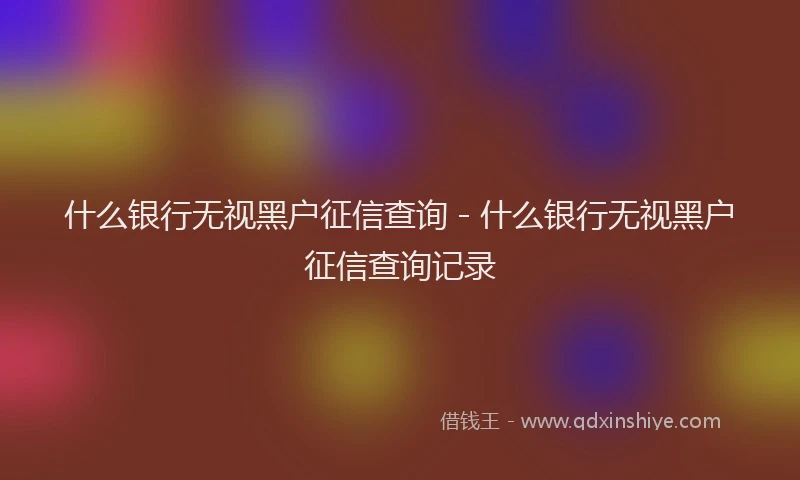 什么银行无视黑户征信查询 - 什么银行无视黑户征信查询记录