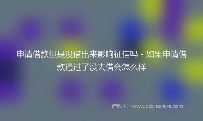 申请借款但是没借出来影响征信吗 - 如果申请借款通过了没去借会怎么样