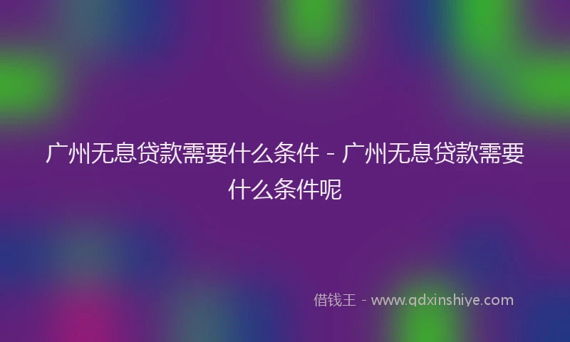 广州无息贷款需要什么条件 - 广州无息贷款需要什么条件呢