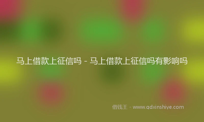 马上借款上征信吗 - 马上借款上征信吗有影响吗