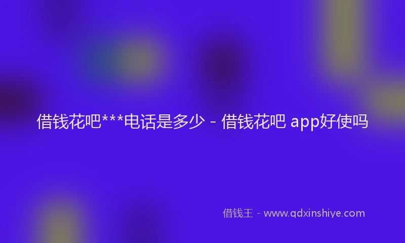 借钱花吧***电话是多少 - 借钱花吧 app好使吗