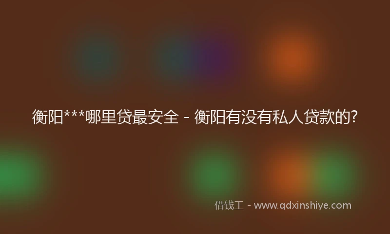 衡阳***哪里贷最安全 - 衡阳有没有私人贷款的?