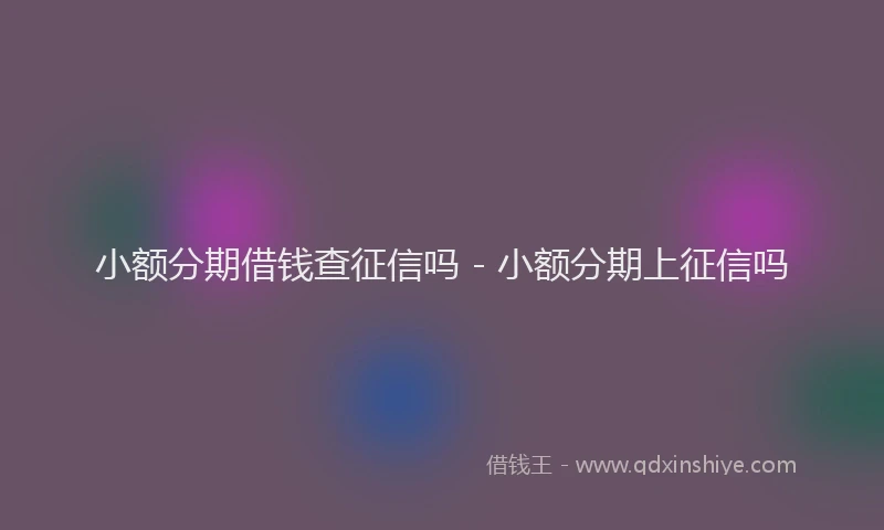 小额分期借钱查征信吗 - 小额分期上征信吗