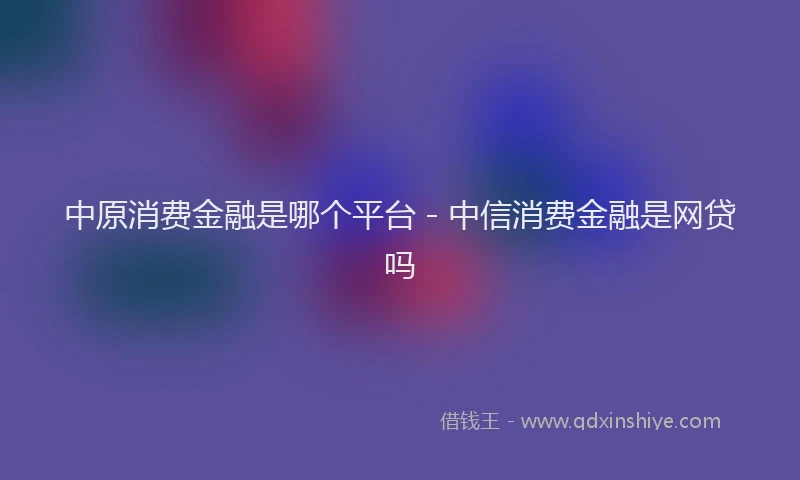 中原消费金融是哪个平台 - 中信消费金融是网贷吗