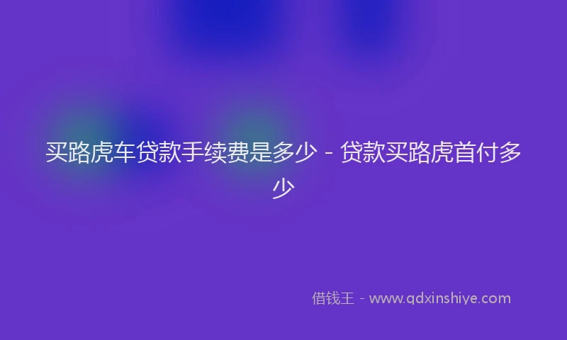 买路虎车贷款手续费是多少 - 贷款买路虎首付多少