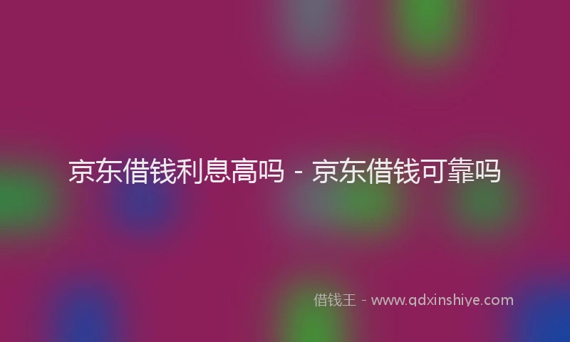 京东借钱利息高吗 - 京东借钱可靠吗
