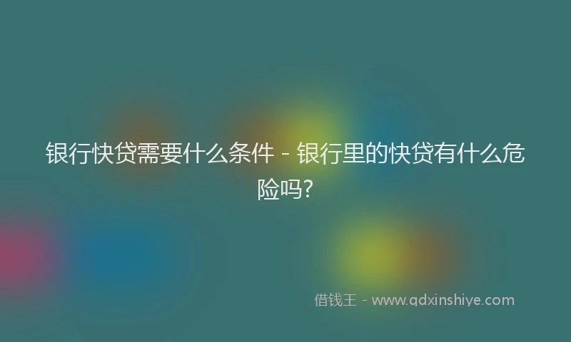 银行快贷需要什么条件 - 银行里的快贷有什么危险吗?