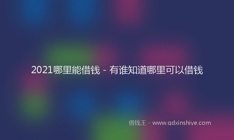 2021哪里能借钱 - 有谁知道哪里可以借钱