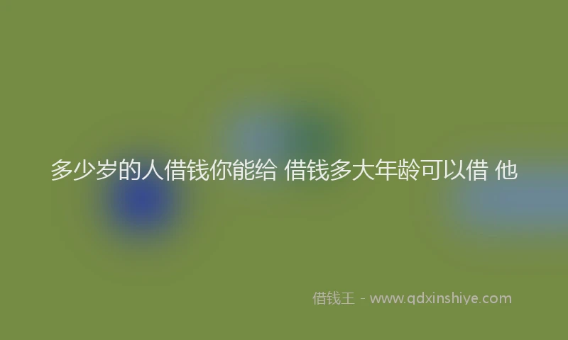 多少岁的人借钱你能给 借钱多大年龄可以借 他