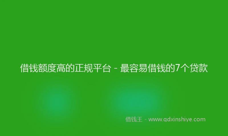 借钱额度高的正规平台 - 最容易借钱的7个贷款