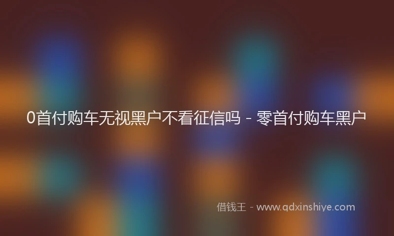 0首付购车无视黑户不看征信吗 - 零首付购车黑户
