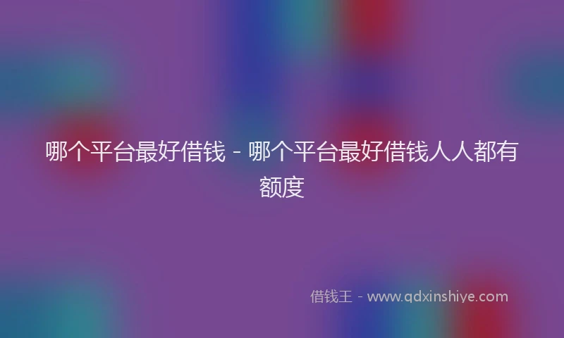 哪个平台最好借钱 - 哪个平台最好借钱人人都有额度