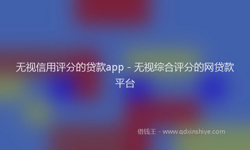 无视信用评分的贷款app - 无视综合评分的网贷款平台