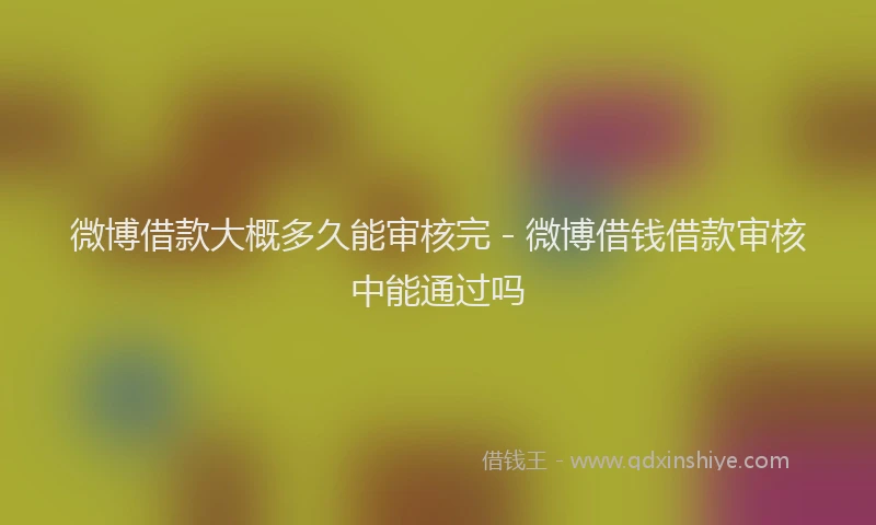 微博借款大概多久能审核完 - 微博借钱借款审核中能通过吗