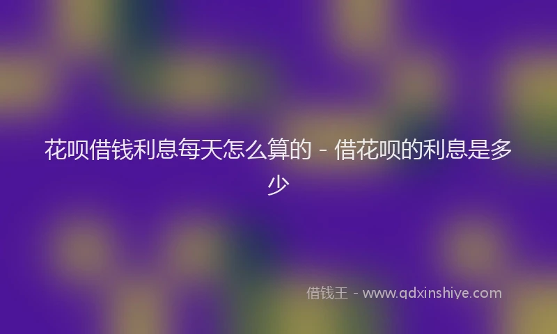 花呗借钱利息每天怎么算的 - 借花呗的利息是多少