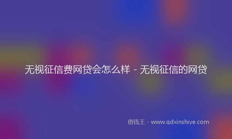 无视征信费网贷会怎么样 - 无视征信的网贷