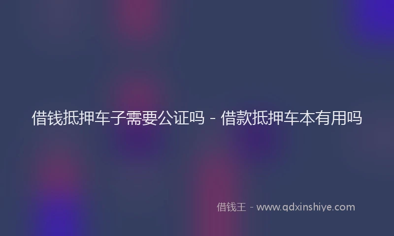 借钱抵押车子需要公证吗 - 借款抵押车本有用吗