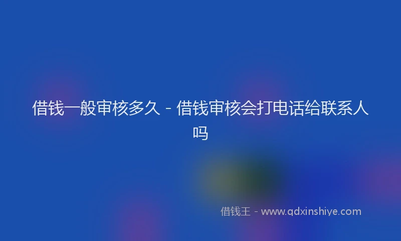 借钱一般审核多久 - 借钱审核会打电话给联系人吗