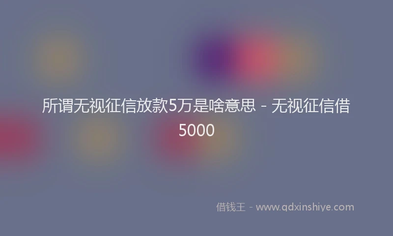 所谓无视征信放款5万是啥意思 - 无视征信借5000