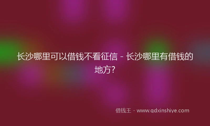 长沙哪里可以借钱不看征信 - 长沙哪里有借钱的地方?