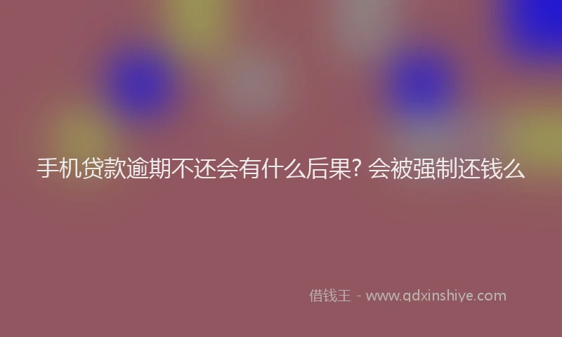 手机贷款逾期不还会有什么后果? 会被强制还钱么