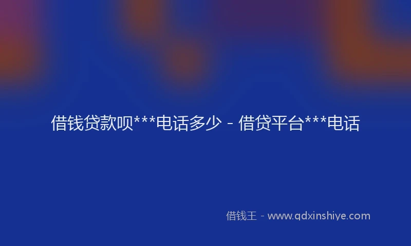 借钱贷款呗***电话多少 - 借贷平台***电话
