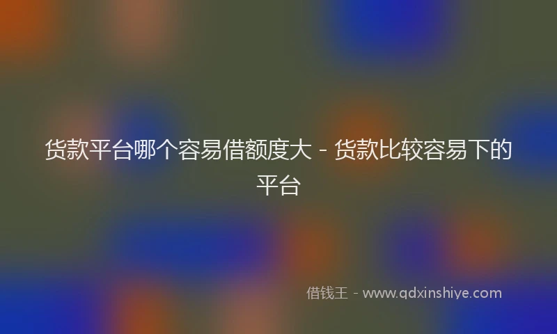 货款平台哪个容易借额度大 - 货款比较容易下的平台