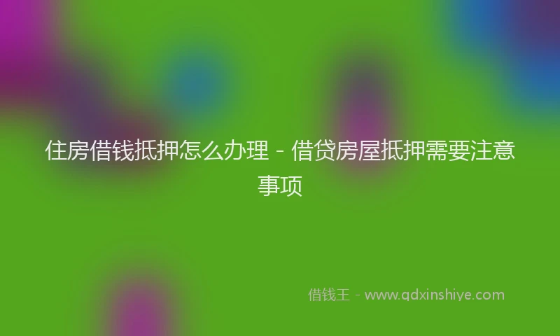 住房借钱抵押怎么办理 - 借贷房屋抵押需要注意事项