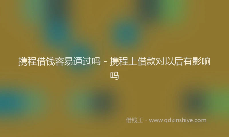 携程借钱容易通过吗 - 携程上借款对以后有影响吗