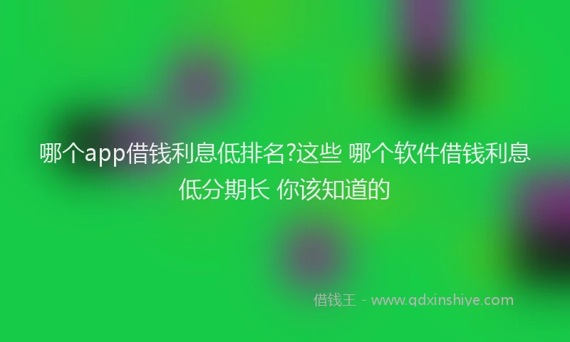 哪个app借钱利息低排名?这些 哪个软件借钱利息低分期长 你该知道的