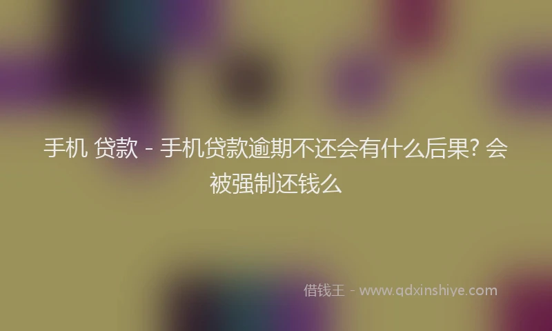 手机 贷款 - 手机贷款逾期不还会有什么后果? 会被强制还钱么