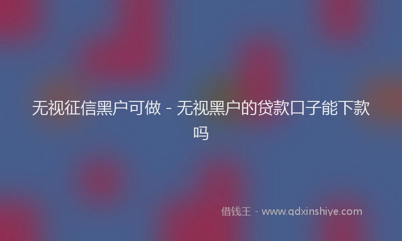 无视征信黑户可做 - 无视黑户的贷款口子能下款吗