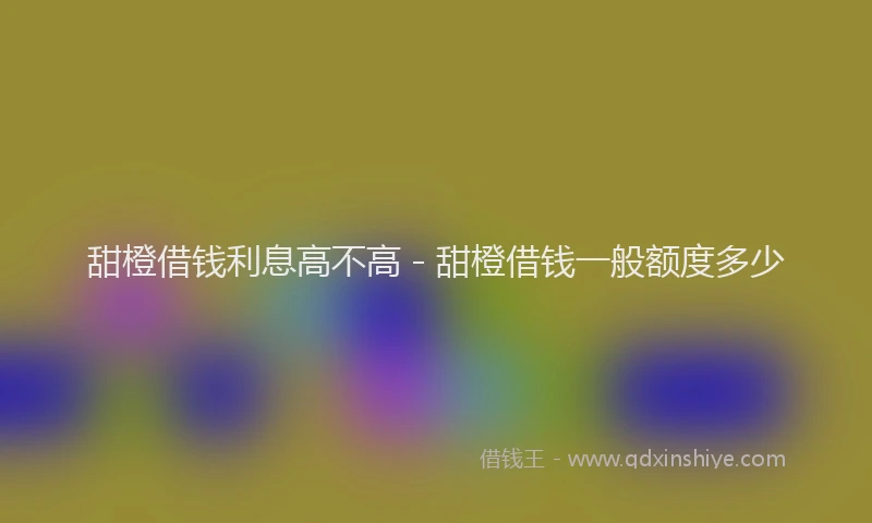 甜橙借钱利息高不高 - 甜橙借钱一般额度多少