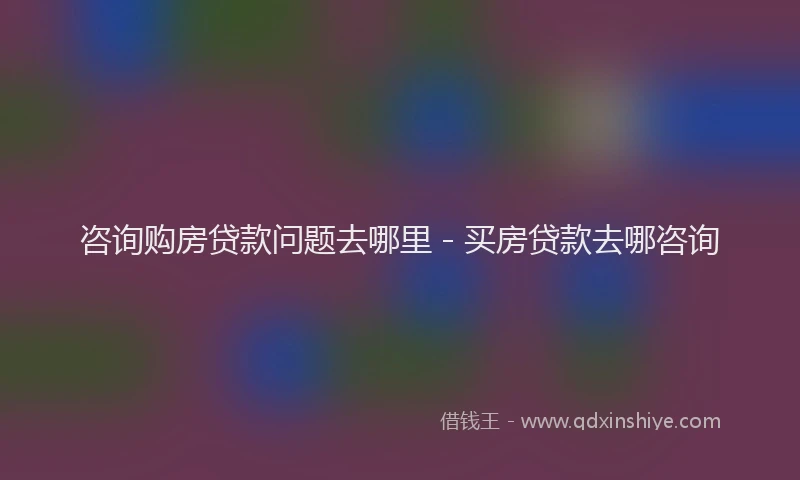 咨询购房贷款问题去哪里 - 买房贷款去哪咨询