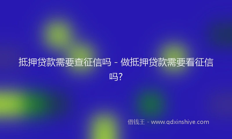 抵押贷款需要查征信吗 - 做抵押贷款需要看征信吗?
