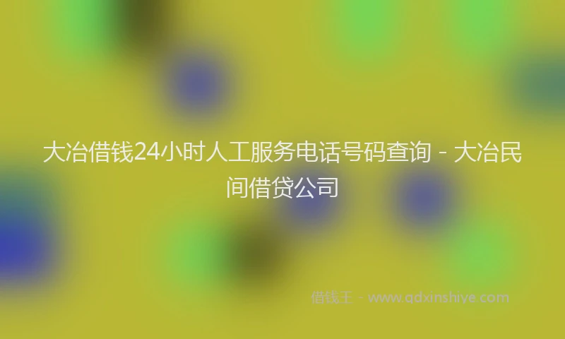 大冶借钱24小时人工服务电话号码查询 - 大冶民间借贷公司