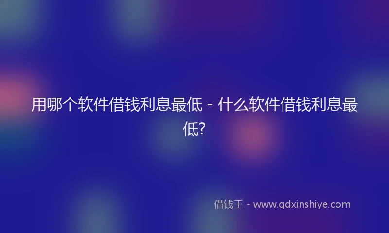 用哪个软件借钱利息最低 - 什么软件借钱利息最低?