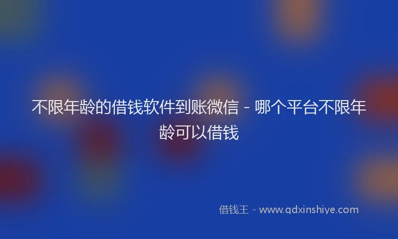 不限年龄的借钱软件到账微信 - 哪个平台不限年龄可以借钱