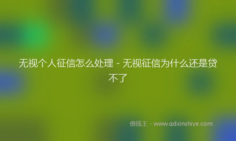 无视个人征信怎么处理 - 无视征信为什么还是贷不了