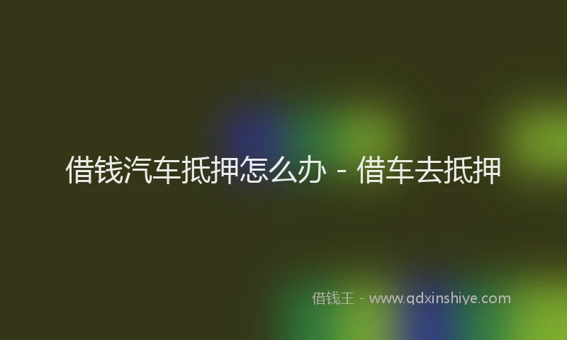 借钱汽车抵押怎么办 - 借车去抵押