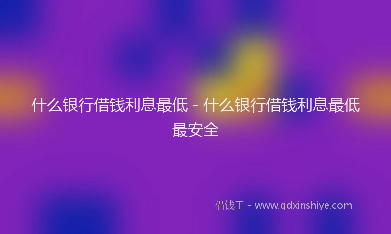 什么银行借钱利息最低 - 什么银行借钱利息最低最安全