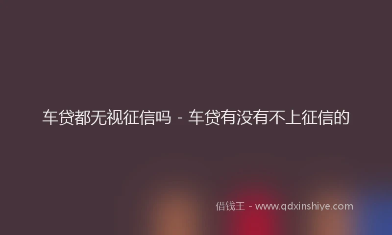 车贷都无视征信吗 - 车贷有没有不上征信的