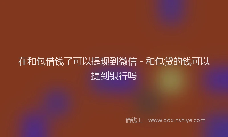 在和包借钱了可以提现到微信 - 和包贷的钱可以提到银行吗