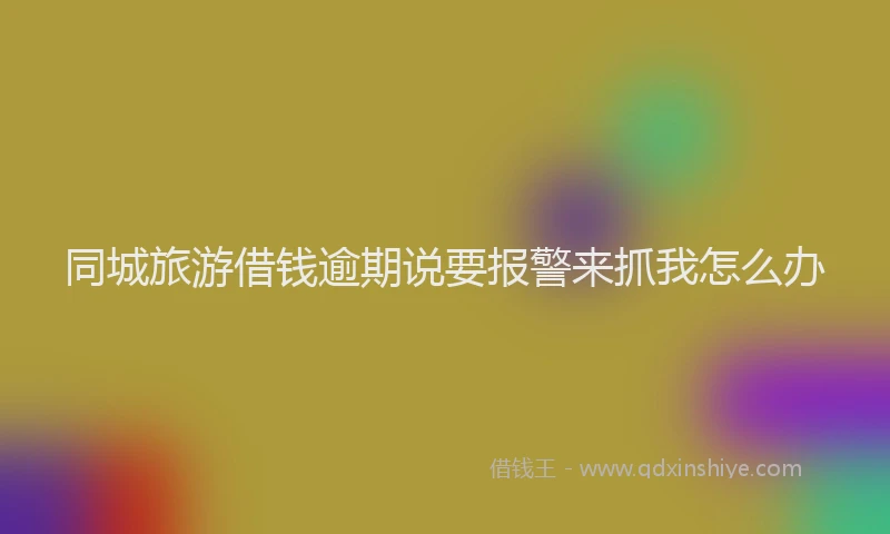 同城旅游借钱逾期说要报警来抓我怎么办