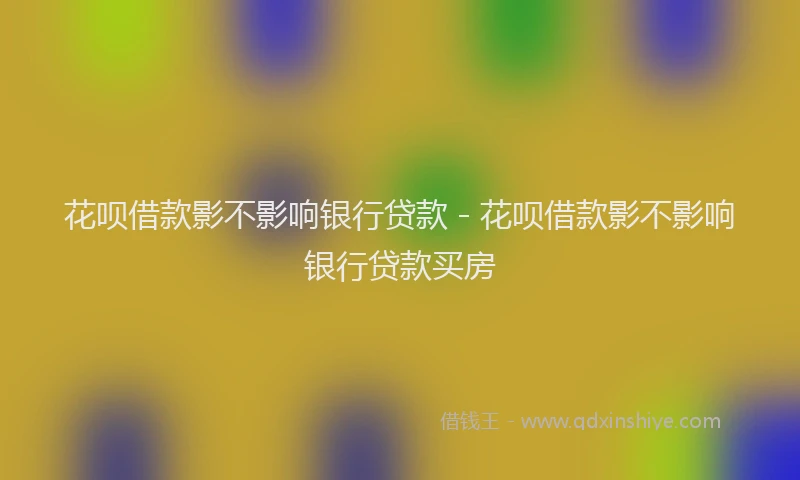 花呗借款影不影响银行贷款 - 花呗借款影不影响银行贷款买房