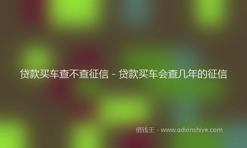 贷款买车查不查征信 - 贷款买车会查几年的征信