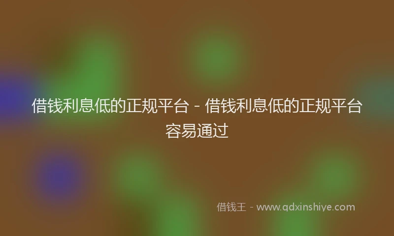 借钱利息低的正规平台 - 借钱利息低的正规平台容易通过